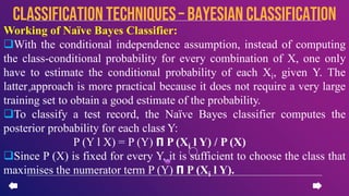 Working of Naïve Bayes Classifier:
With the conditional independence assumption, instead of computing
the class-conditional probability for every combination of X, one only
have to estimate the conditional probability of each Xi, given Y. The
latter approach is more practical because it does not require a very large
training set to obtain a good estimate of the probability.
To classify a test record, the Naïve Bayes classifier computes the
posterior probability for each class Y:
P (Y l X) = P (Y) 𝝥 P (Xi l Y) / P (X)
Since P (X) is fixed for every Y, it is sufficient to choose the class that
maximises the numerator term P (Y) 𝝥 P (Xi l Y).
CLASSIFICATION TECHNIQUES– Bayesian Classification
 