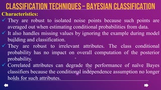 Characteristics:
 They are robust to isolated noise points because such points are
averaged out when estimating conditional probabilities from data.
 It also handles missing values by ignoring the example during model
building and classification.
 They are robust to irrelevant attributes. The class conditional
probability has no impact on overall computation of the posterior
probability.
 Correlated attributes can degrade the performance of naïve Bayes
classifiers because the conditional independence assumption no longer
holds for such attributes.
CLASSIFICATION TECHNIQUES– Bayesian Classification
 