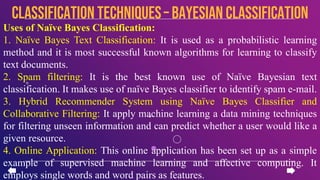 Uses of Naïve Bayes Classification:
1. Naïve Bayes Text Classification: It is used as a probabilistic learning
method and it is most successful known algorithms for learning to classify
text documents.
2. Spam filtering: It is the best known use of Naïve Bayesian text
classification. It makes use of naïve Bayes classifier to identify spam e-mail.
3. Hybrid Recommender System using Naïve Bayes Classifier and
Collaborative Filtering: It apply machine learning a data mining techniques
for filtering unseen information and can predict whether a user would like a
given resource.
4. Online Application: This online application has been set up as a simple
example of supervised machine learning and affective computing. It
employs single words and word pairs as features.
CLASSIFICATION TECHNIQUES– Bayesian Classification
 