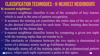 K-nearest neighbour:
 k-nearest neighbour classifier is one of the examples of lazy learner
which is used in the area of pattern recognition.
 It assumes the training set constitutes the entire data of the set as well
as the desired classification for each item. Thus, training data become
the model for the future data.
 k-nearest neighbour classifier learns by comparing a given test tuple
with the training tuples that are similar to it.
 The similarity or closeness between the two tuples is determined in
terms of a distance metric such as Euclidean distance.
 It basically stores all of the training tuples in an n-dimensional pattern
space, where each tuple represents a point in this space.
CLASSIFICATION TECHNIQUES – k-nearest neighbours
 