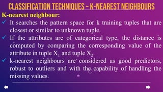 K-nearest neighbour:
 It searches the pattern space for k training tuples that are
closest or similar to unknown tuple.
 If the attributes are of categorical type, the distance is
computed by comparing the corresponding value of the
attribute in tuple X1 and tuple X2.
 k-nearest neighbours are considered as good predictors,
robust to outliers and with the capability of handling the
missing values.
CLASSIFICATION TECHNIQUES – k-nearest neighbours
 