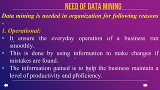 NEED OF Data mining
Data mining is needed in organization for following reasons
-
1. Operational:
 It ensure the everyday operation of a business run
smoothly.
 This is done by using information to make changes if
mistakes are found.
 The information gained is to help the business maintain a
level of productivity and proficiency.
 