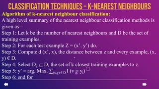 Algorithm of k-nearest neighbour classification:
A high level summary of the nearest neighbour classification methods is
given as –
Step 1: Let k be the number of nearest neighbours and D be the set of
training examples.
Step 2: For each test example Z = (x’. y’) do.
Step 3: Compute d (x’, x), the distance between z and every example, (x,
y) € D.
Step 4: Select Dz ⸦ D, the set of k closest training examples to z.
Step 5: y’ = arg. Max. ∑(x,y) € D I (v = yi)
Step 6: end for
CLASSIFICATION TECHNIQUES – k-nearest neighbours
 