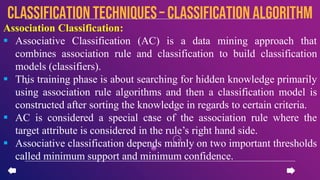 Association Classification:
 Associative Classification (AC) is a data mining approach that
combines association rule and classification to build classification
models (classifiers).
 This training phase is about searching for hidden knowledge primarily
using association rule algorithms and then a classification model is
constructed after sorting the knowledge in regards to certain criteria.
 AC is considered a special case of the association rule where the
target attribute is considered in the rule’s right hand side.
 Associative classification depends mainly on two important thresholds
called minimum support and minimum confidence.
CLASSIFICATION TECHNIQUES– Classification algorithm
 