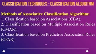 Methods of Associative Classification Algorithm:
1. Classification based on Associations (CBA).
2. Classification based on Multiple Association Rules
(CMAR).
3. Classification based on Predictive Association Rules
(CPAR).
CLASSIFICATION TECHNIQUES– Classification algorithm
 