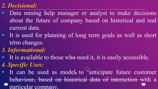 2. Decisional:
 Data mining help manager or analyst to make decisions
about the future of company based on historical and real
current data.
 It is used for planning of long term goals as well as short
term changes.
3. Informational:
 It is available to those who need it, it is easily accessible.
4. Specific Uses:
 It can be used as model to ‘anticipate future customer
behaviour, based on historical data of interaction with a
particular company.
 