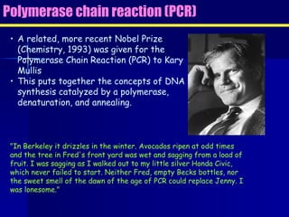 Polymerase chain reaction (PCR) A related, more recent Nobel Prize (Chemistry, 1993) was given for the Polymerase Chain Reaction (PCR) to Kary Mullis This puts together the concepts of DNA synthesis catalyzed by a polymerase, denaturation, and annealing. "In Berkeley it drizzles in the winter. Avocados ripen at odd times and the tree in Fred's front yard was wet and sagging from a load of fruit. I was sagging as I walked out to my little silver Honda Civic, which never failed to start. Neither Fred, empty Becks bottles, nor the sweet smell of the dawn of the age of PCR could replace Jenny. I was lonesome." 