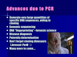 Advances due to PCR Generate very large quantities of specific DNA sequences, aiding in cloning  Genomic sequencing DNA “fingerprinting”--forensic science Disease diagnosis Paternity determination Don’t forget cloning dinosaurs  ( Jurassic Park )   Many more to come…. 