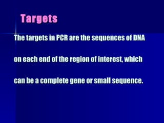 Targets The targets in PCR are the sequences of DNA on each end of the region of interest, which  can be a complete gene or small sequence. 