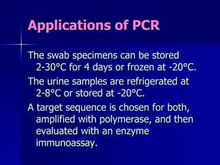 Applications of PCR The swab specimens can be stored 2-30°C for 4 days or frozen at -20°C. The urine samples are refrigerated at 2-8°C or stored at -20°C. A target sequence is chosen for both, amplified with polymerase, and then evaluated with an enzyme immunoassay. 