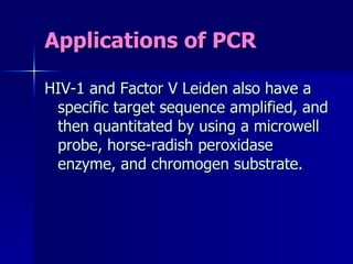Applications of PCR HIV-1 and Factor V Leiden also have a specific target sequence amplified, and then quantitated by using a microwell probe, horse-radish peroxidase enzyme, and chromogen substrate. 