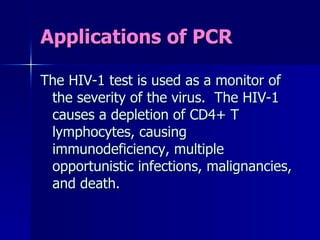 Applications of PCR The HIV-1 test is used as a monitor of the severity of the virus.  The HIV-1 causes a depletion of CD4+ T lymphocytes, causing immunodeficiency, multiple opportunistic infections, malignancies, and death. 