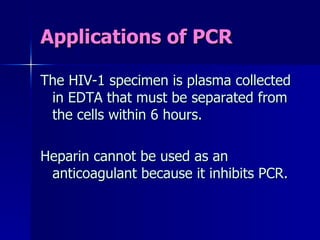 Applications of PCR The HIV-1 specimen is plasma collected in EDTA that must be separated from the cells within 6 hours. Heparin cannot be used as an anticoagulant because it inhibits PCR. 