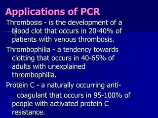 Applications of PCR Thrombosis - is the development of a blood clot that occurs in 20-40% of patients with venous thrombosis. Thrombophilia - a tendency towards clotting that occurs in 40-65% of adults with unexplained thrombophilia. Protein C - a naturally occurring anti- coagulant that occurs in 95-100% of people with activated protein C resistance. 
