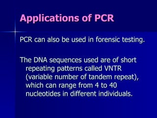 Applications of PCR PCR can also be used in forensic testing. The DNA sequences used are of short repeating patterns called VNTR (variable number of tandem repeat), which can range from 4 to 40 nucleotides in different individuals. 