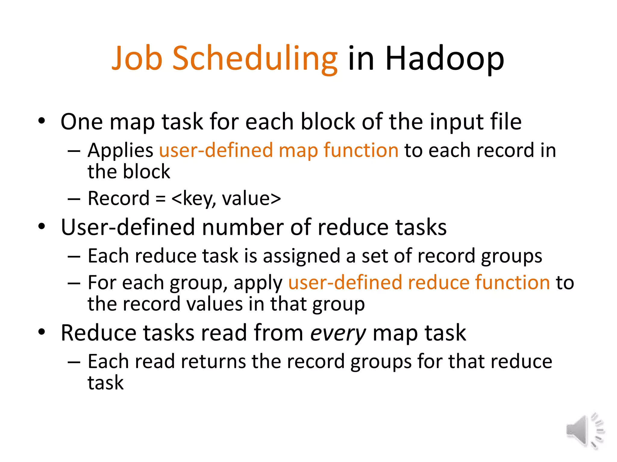 Job Scheduling in Hadoop
• One map task for each block of the input file
  – Applies user-defined map function to each record in
    the block
  – Record = <key, value>
• User-defined number of reduce tasks
  – Each reduce task is assigned a set of record groups
  – For each group, apply user-defined reduce function to
    the record values in that group
• Reduce tasks read from every map task
  – Each read returns the record groups for that reduce
    task
 