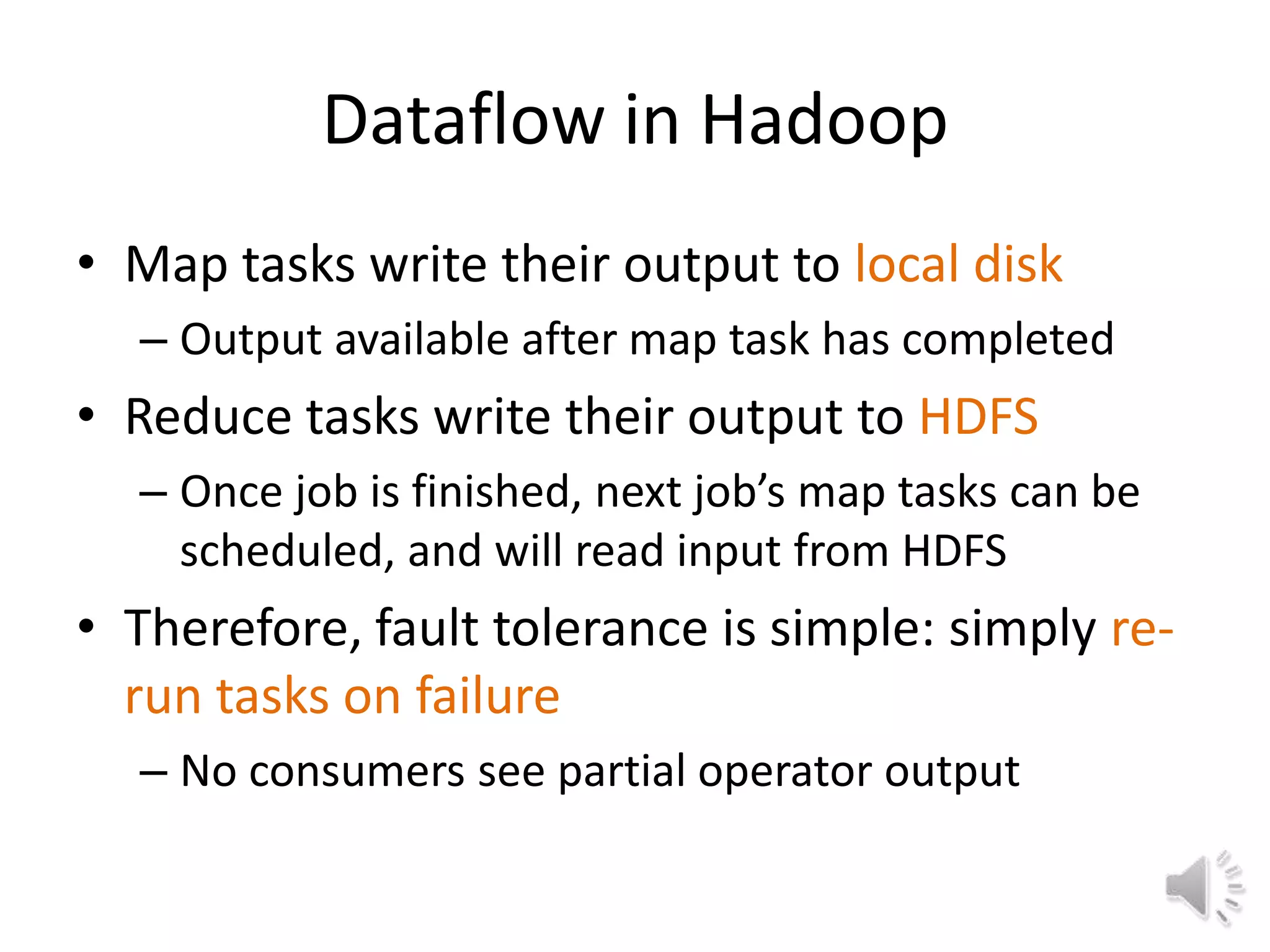 Dataflow in Hadoop
• Map tasks write their output to local disk
  – Output available after map task has completed
• Reduce tasks write their output to HDFS
  – Once job is finished, next job’s map tasks can be
    scheduled, and will read input from HDFS
• Therefore, fault tolerance is simple: simply re-
  run tasks on failure
  – No consumers see partial operator output
 