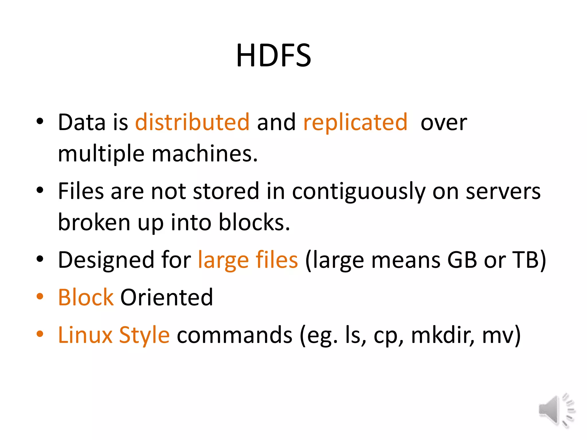 HDFS
• Data is distributed and replicated over
  multiple machines.
• Files are not stored in contiguously on servers
  broken up into blocks.
• Designed for large files (large means GB or TB)
• Block Oriented
• Linux Style commands (eg. ls, cp, mkdir, mv)
 