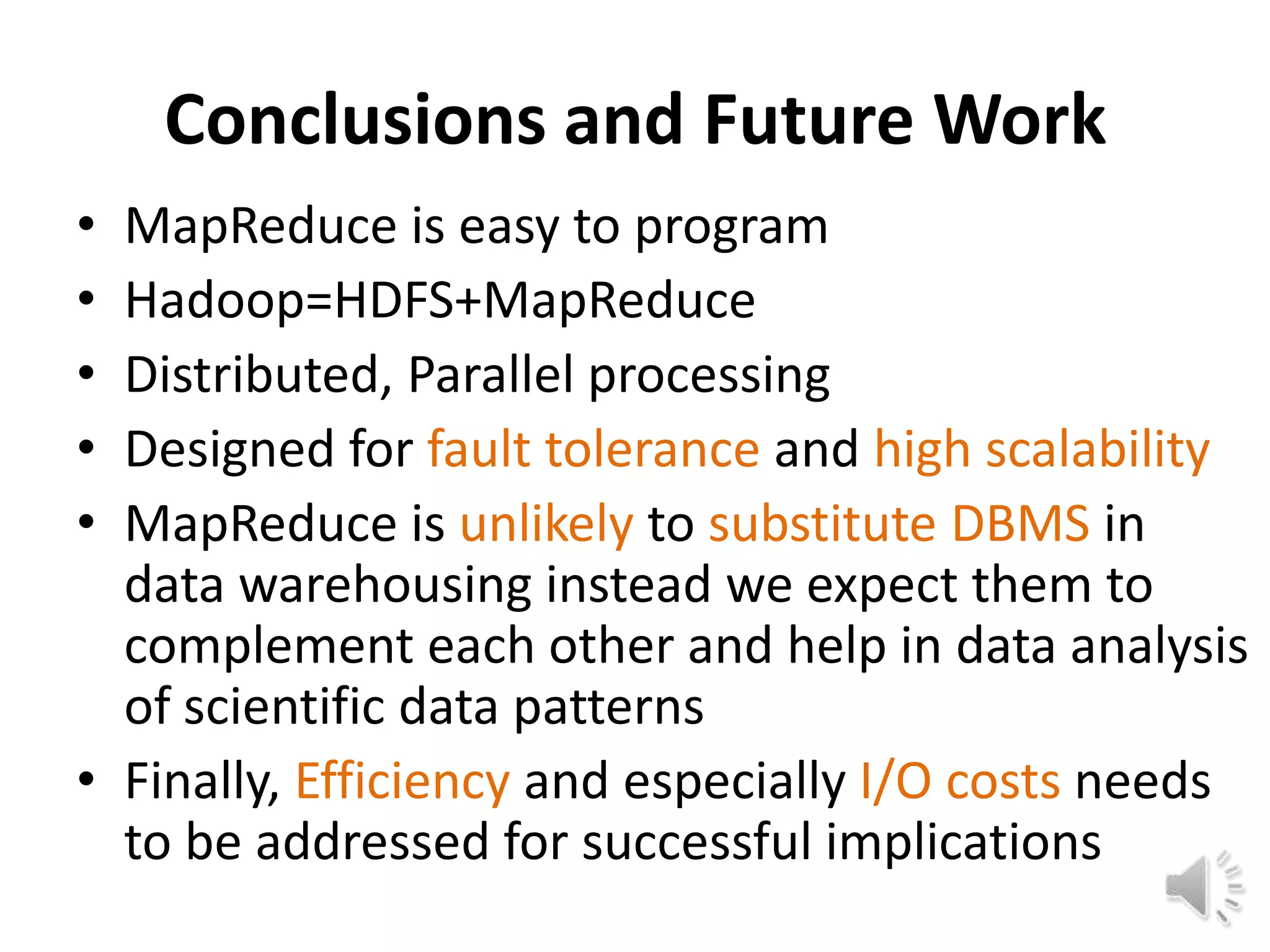 Conclusions and Future Work
• MapReduce is easy to program
• Hadoop=HDFS+MapReduce
• Distributed, Parallel processing
• Designed for fault tolerance and high scalability
• MapReduce is unlikely to substitute DBMS in
  data warehousing instead we expect them to
  complement each other and help in data analysis
  of scientific data patterns
• Finally, Efficiency and especially I/O costs needs
  to be addressed for successful implications
 