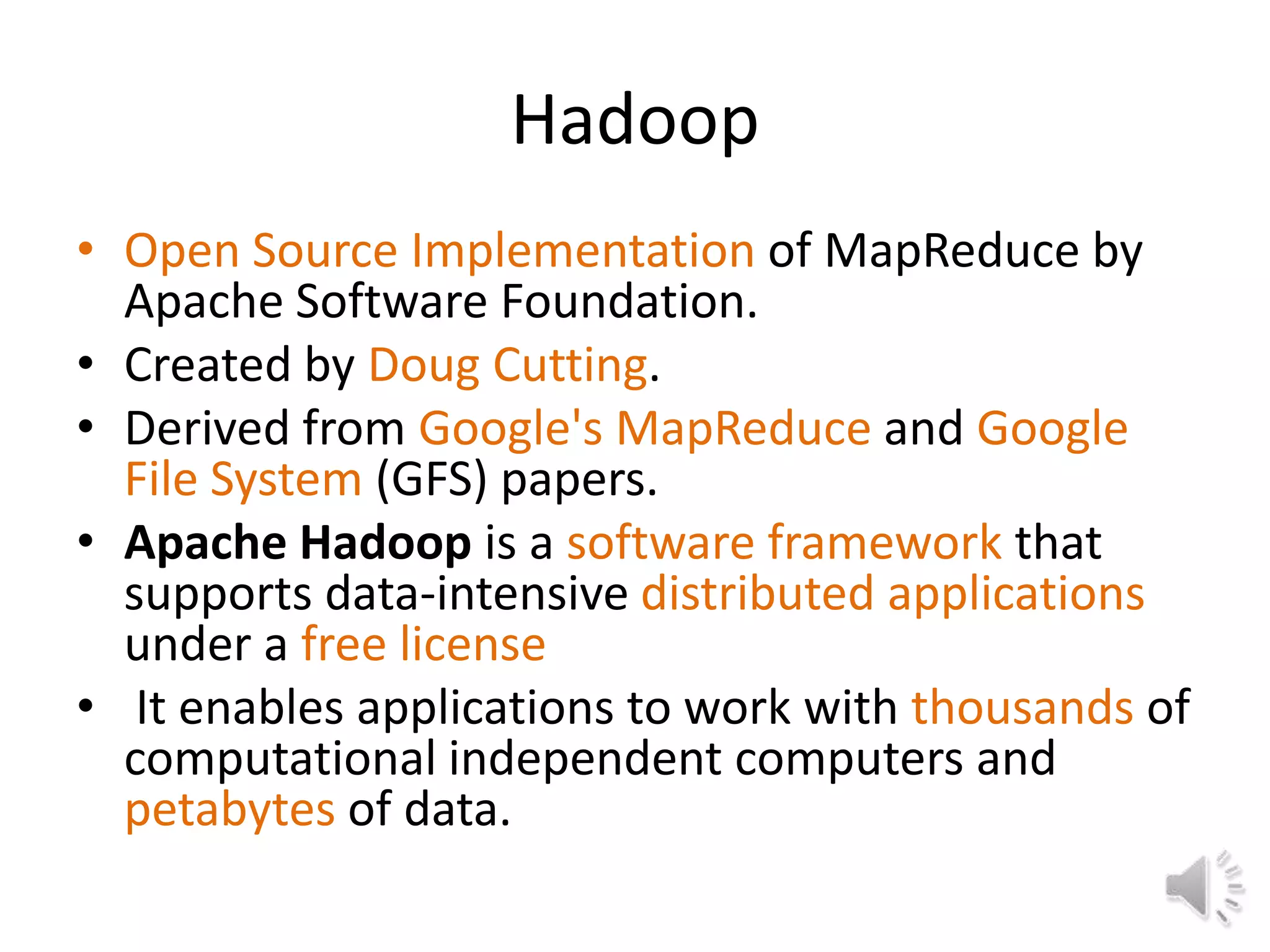 Hadoop
• Open Source Implementation of MapReduce by
  Apache Software Foundation.
• Created by Doug Cutting.
• Derived from Google's MapReduce and Google
  File System (GFS) papers.
• Apache Hadoop is a software framework that
  supports data-intensive distributed applications
  under a free license
• It enables applications to work with thousands of
  computational independent computers and
  petabytes of data.
 
