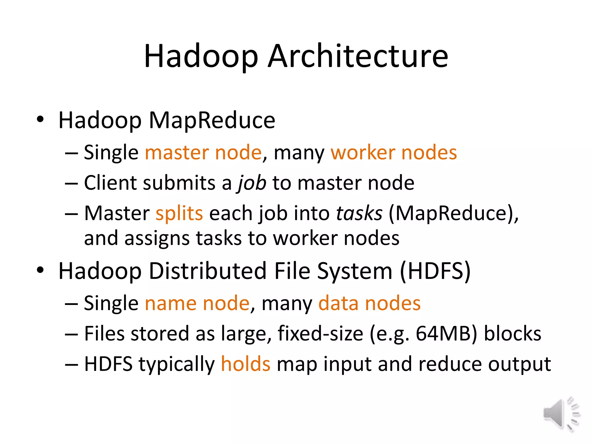Hadoop Architecture
• Hadoop MapReduce
  – Single master node, many worker nodes
  – Client submits a job to master node
  – Master splits each job into tasks (MapReduce),
    and assigns tasks to worker nodes
• Hadoop Distributed File System (HDFS)
  – Single name node, many data nodes
  – Files stored as large, fixed-size (e.g. 64MB) blocks
  – HDFS typically holds map input and reduce output
 