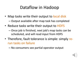 Dataflow in Hadoop
• Map tasks write their output to local disk
  – Output available after map task has completed
• Reduce tasks write their output to HDFS
  – Once job is finished, next job’s map tasks can be
    scheduled, and will read input from HDFS
• Therefore, fault tolerance is simple: simply re-
  run tasks on failure
  – No consumers see partial operator output
 