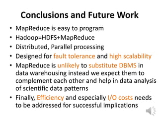 Conclusions and Future Work
• MapReduce is easy to program
• Hadoop=HDFS+MapReduce
• Distributed, Parallel processing
• Designed for fault tolerance and high scalability
• MapReduce is unlikely to substitute DBMS in
  data warehousing instead we expect them to
  complement each other and help in data analysis
  of scientific data patterns
• Finally, Efficiency and especially I/O costs needs
  to be addressed for successful implications
 