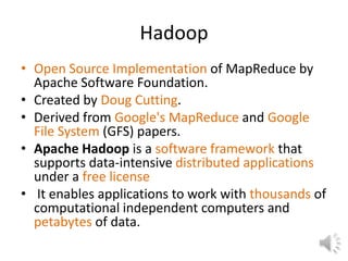 Hadoop
• Open Source Implementation of MapReduce by
  Apache Software Foundation.
• Created by Doug Cutting.
• Derived from Google's MapReduce and Google
  File System (GFS) papers.
• Apache Hadoop is a software framework that
  supports data-intensive distributed applications
  under a free license
• It enables applications to work with thousands of
  computational independent computers and
  petabytes of data.
 