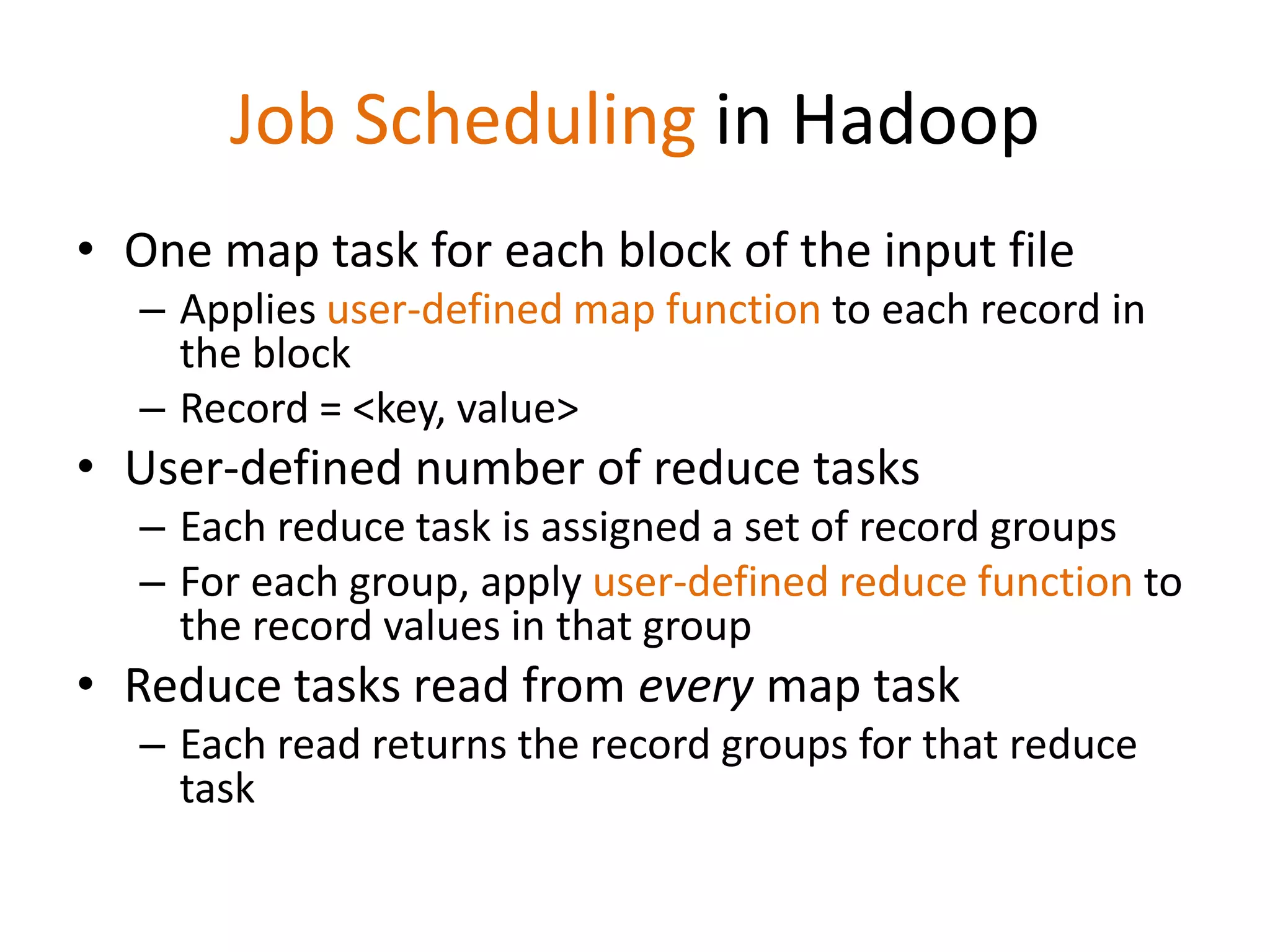 Job Scheduling in Hadoop
• One map task for each block of the input file
  – Applies user-defined map function to each record in
    the block
  – Record = <key, value>
• User-defined number of reduce tasks
  – Each reduce task is assigned a set of record groups
  – For each group, apply user-defined reduce function to
    the record values in that group
• Reduce tasks read from every map task
  – Each read returns the record groups for that reduce
    task
 