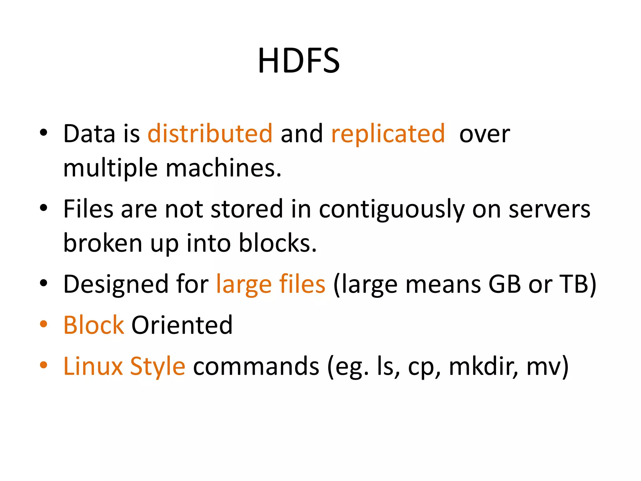 HDFS
• Data is distributed and replicated over
  multiple machines.
• Files are not stored in contiguously on servers
  broken up into blocks.
• Designed for large files (large means GB or TB)
• Block Oriented
• Linux Style commands (eg. ls, cp, mkdir, mv)
 