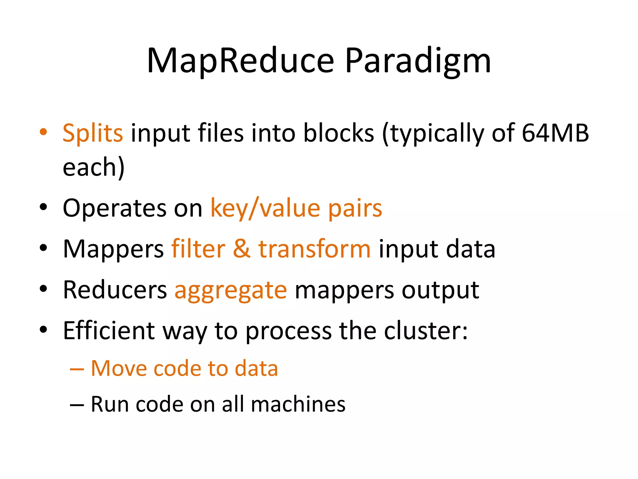 MapReduce Paradigm
• Splits input files into blocks (typically of 64MB
  each)
• Operates on key/value pairs
• Mappers filter & transform input data
• Reducers aggregate mappers output
• Efficient way to process the cluster:
  – Move code to data
  – Run code on all machines
 