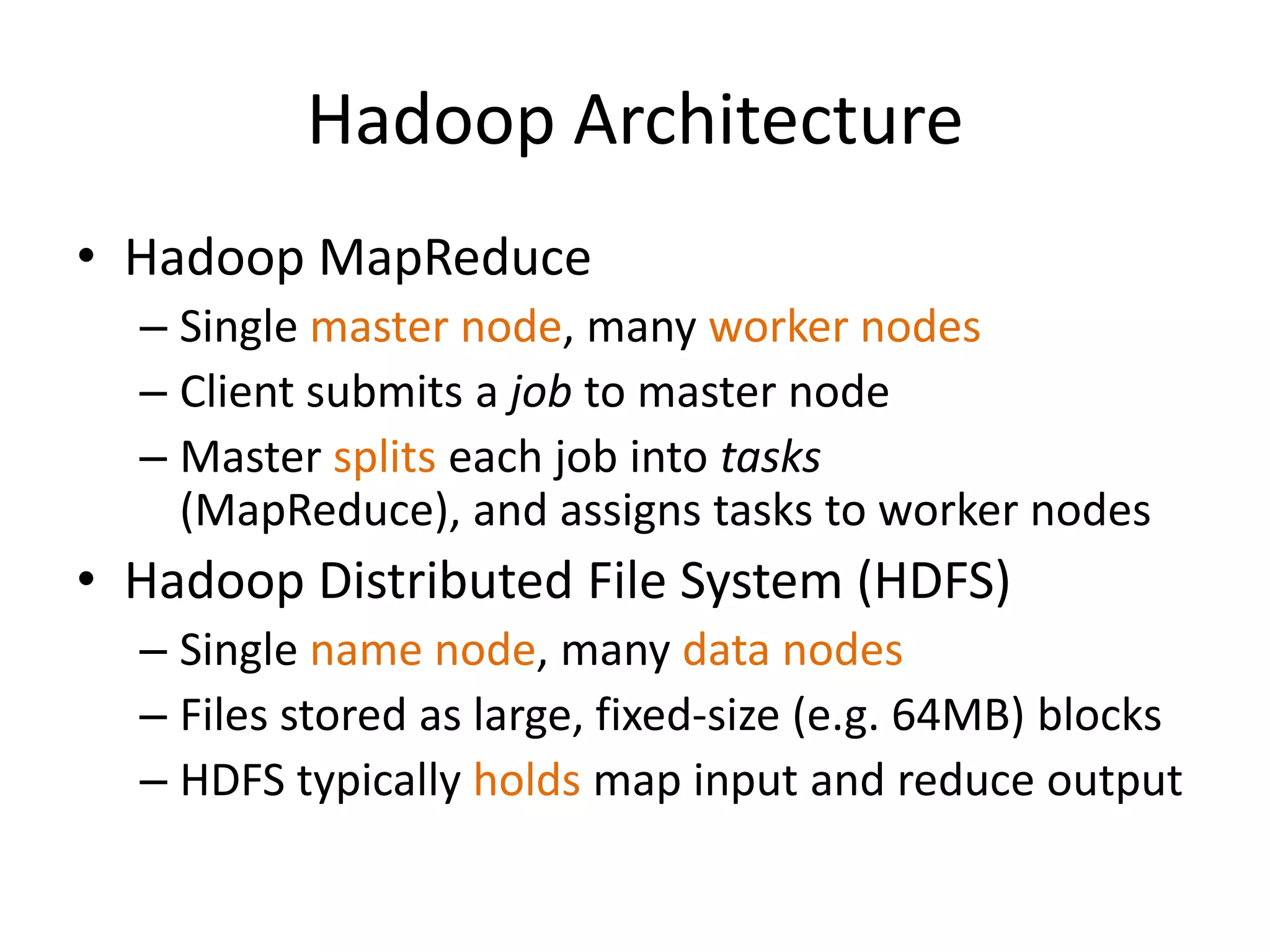 Hadoop Architecture
• Hadoop MapReduce
  – Single master node, many worker nodes
  – Client submits a job to master node
  – Master splits each job into tasks
    (MapReduce), and assigns tasks to worker nodes
• Hadoop Distributed File System (HDFS)
  – Single name node, many data nodes
  – Files stored as large, fixed-size (e.g. 64MB) blocks
  – HDFS typically holds map input and reduce output
 