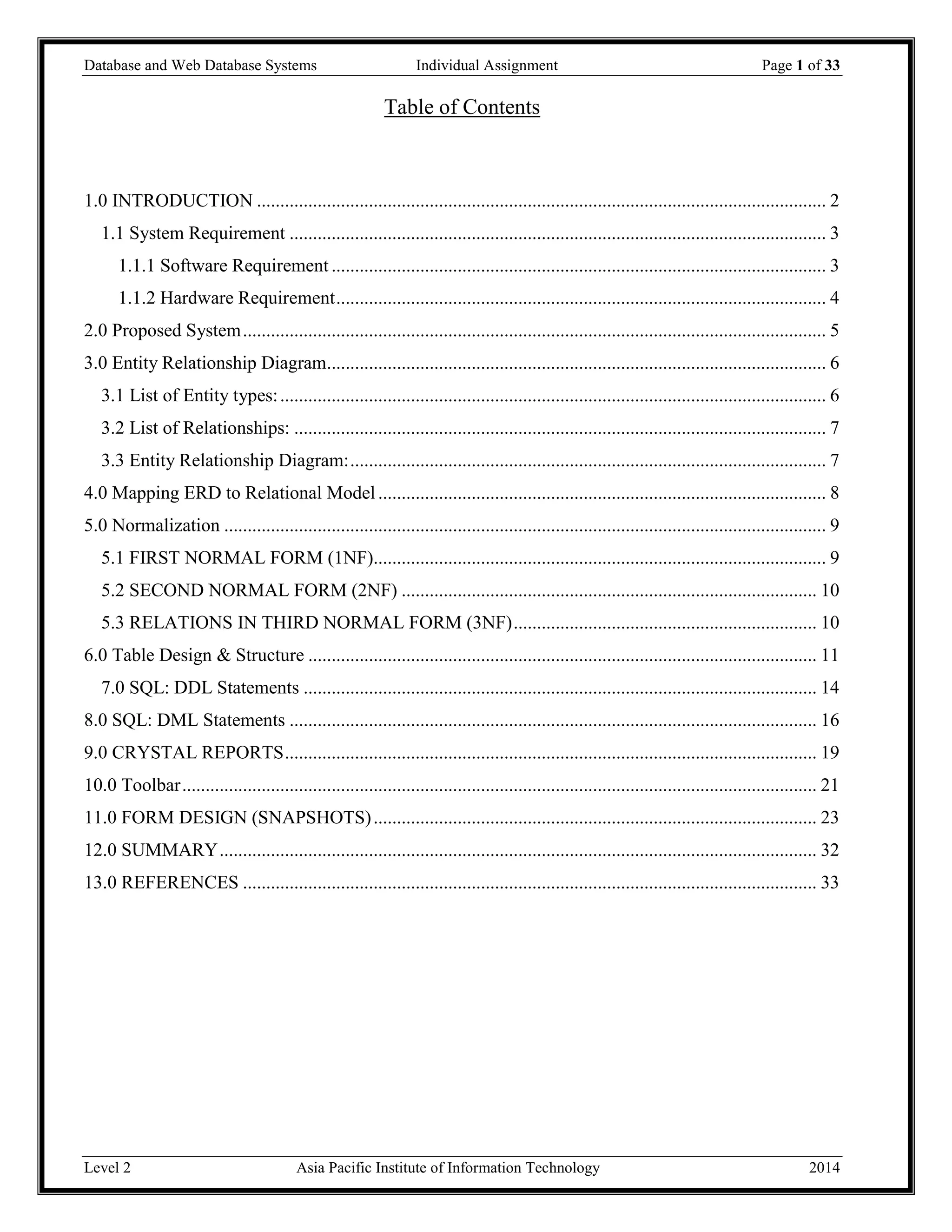 Database and Web Database Systems Individual Assignment Page 1 of 33
Level 2 Asia Pacific Institute of Information Technology 2014
Table of Contents
1.0 INTRODUCTION .......................................................................................................................... 2
1.1 System Requirement ................................................................................................................... 3
1.1.1 Software Requirement .......................................................................................................... 3
1.1.2 Hardware Requirement......................................................................................................... 4
2.0 Proposed System............................................................................................................................. 5
3.0 Entity Relationship Diagram........................................................................................................... 6
3.1 List of Entity types:..................................................................................................................... 6
3.2 List of Relationships: .................................................................................................................. 7
3.3 Entity Relationship Diagram:...................................................................................................... 7
4.0 Mapping ERD to Relational Model................................................................................................ 8
5.0 Normalization ................................................................................................................................. 9
5.1 FIRST NORMAL FORM (1NF)................................................................................................. 9
5.2 SECOND NORMAL FORM (2NF) ......................................................................................... 10
5.3 RELATIONS IN THIRD NORMAL FORM (3NF)................................................................. 10
6.0 Table Design & Structure ............................................................................................................. 11
7.0 SQL: DDL Statements .............................................................................................................. 14
8.0 SQL: DML Statements ................................................................................................................. 16
9.0 CRYSTAL REPORTS.................................................................................................................. 19
10.0 Toolbar........................................................................................................................................ 21
11.0 FORM DESIGN (SNAPSHOTS)............................................................................................... 23
12.0 SUMMARY................................................................................................................................ 32
13.0 REFERENCES ........................................................................................................................... 33
 