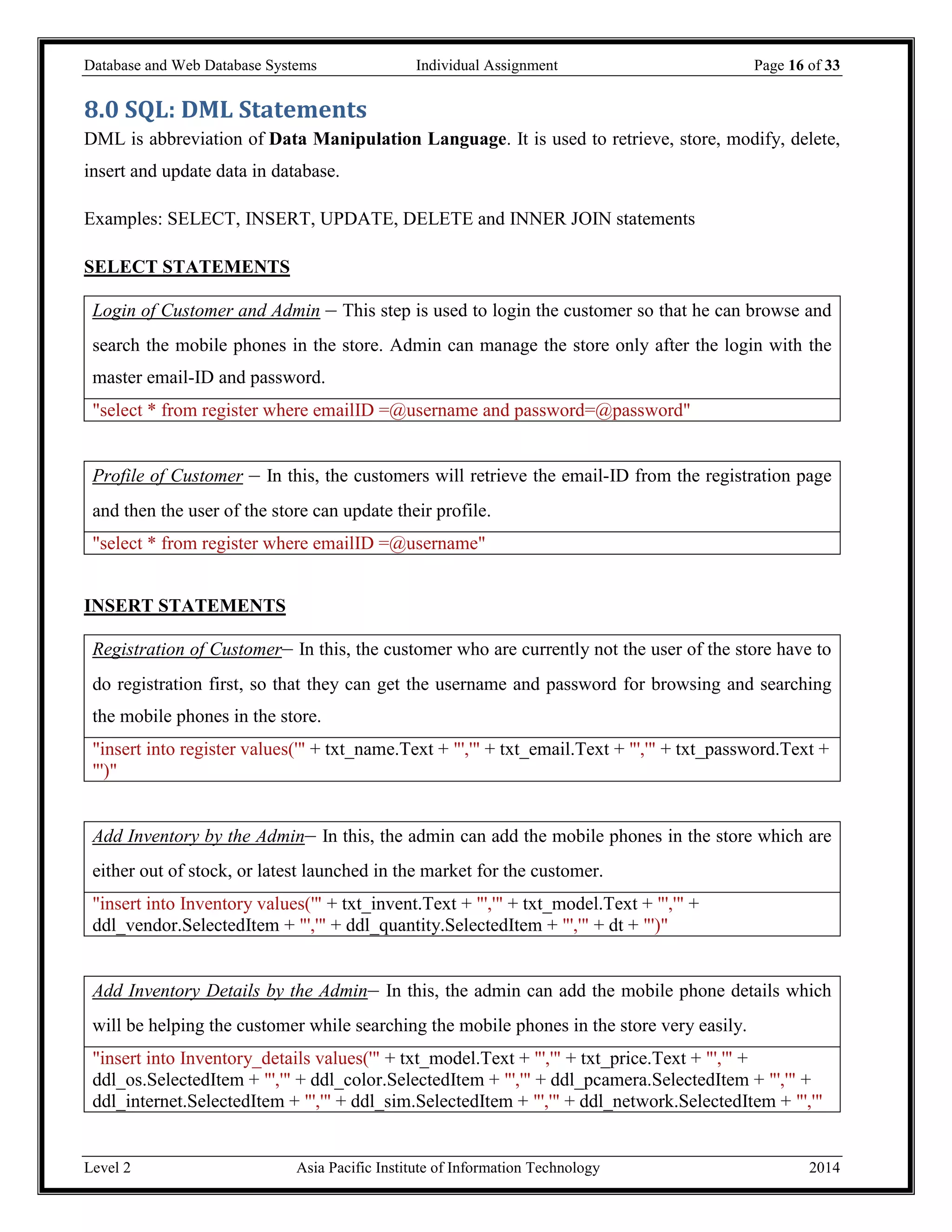 Database and Web Database Systems Individual Assignment Page 16 of 33
Level 2 Asia Pacific Institute of Information Technology 2014
8.0 SQL: DML Statements
DML is abbreviation of Data Manipulation Language. It is used to retrieve, store, modify, delete,
insert and update data in database.
Examples: SELECT, INSERT, UPDATE, DELETE and INNER JOIN statements
SELECT STATEMENTS
Login of Customer and Admin – This step is used to login the customer so that he can browse and
search the mobile phones in the store. Admin can manage the store only after the login with the
master email-ID and password.
"select * from register where emailID =@username and password=@password"
Profile of Customer – In this, the customers will retrieve the email-ID from the registration page
and then the user of the store can update their profile.
"select * from register where emailID =@username"
INSERT STATEMENTS
Registration of Customer– In this, the customer who are currently not the user of the store have to
do registration first, so that they can get the username and password for browsing and searching
the mobile phones in the store.
"insert into register values('" + txt_name.Text + "','" + txt_email.Text + "','" + txt_password.Text +
"')"
Add Inventory by the Admin– In this, the admin can add the mobile phones in the store which are
either out of stock, or latest launched in the market for the customer.
"insert into Inventory values('" + txt_invent.Text + "','" + txt_model.Text + "','" +
ddl_vendor.SelectedItem + "','" + ddl_quantity.SelectedItem + "','" + dt + "')"
Add Inventory Details by the Admin– In this, the admin can add the mobile phone details which
will be helping the customer while searching the mobile phones in the store very easily.
"insert into Inventory_details values('" + txt_model.Text + "','" + txt_price.Text + "','" +
ddl_os.SelectedItem + "','" + ddl_color.SelectedItem + "','" + ddl_pcamera.SelectedItem + "','" +
ddl_internet.SelectedItem + "','" + ddl_sim.SelectedItem + "','" + ddl_network.SelectedItem + "','"
 