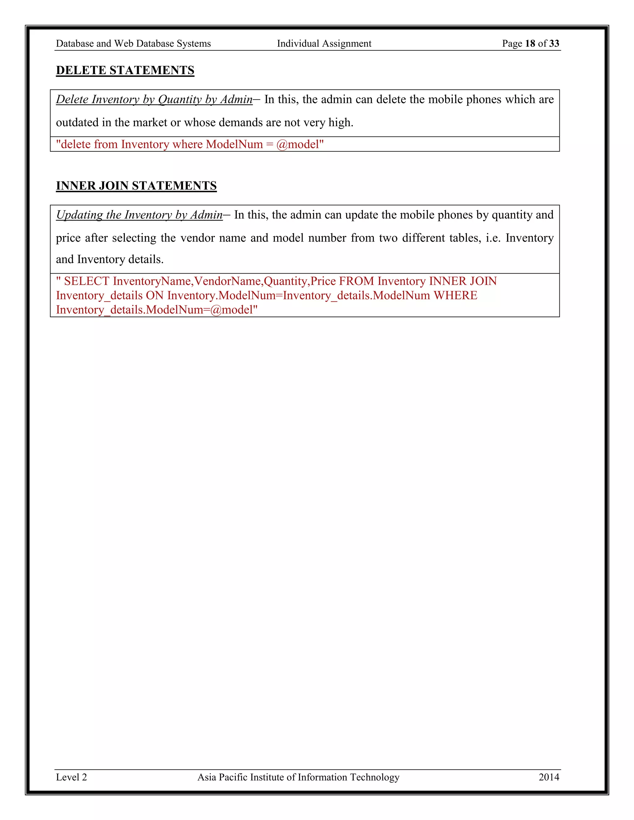 Database and Web Database Systems Individual Assignment Page 18 of 33
Level 2 Asia Pacific Institute of Information Technology 2014
DELETE STATEMENTS
Delete Inventory by Quantity by Admin– In this, the admin can delete the mobile phones which are
outdated in the market or whose demands are not very high.
"delete from Inventory where ModelNum = @model"
INNER JOIN STATEMENTS
Updating the Inventory by Admin– In this, the admin can update the mobile phones by quantity and
price after selecting the vendor name and model number from two different tables, i.e. Inventory
and Inventory details.
" SELECT InventoryName,VendorName,Quantity,Price FROM Inventory INNER JOIN
Inventory_details ON Inventory.ModelNum=Inventory_details.ModelNum WHERE
Inventory_details.ModelNum=@model"
 