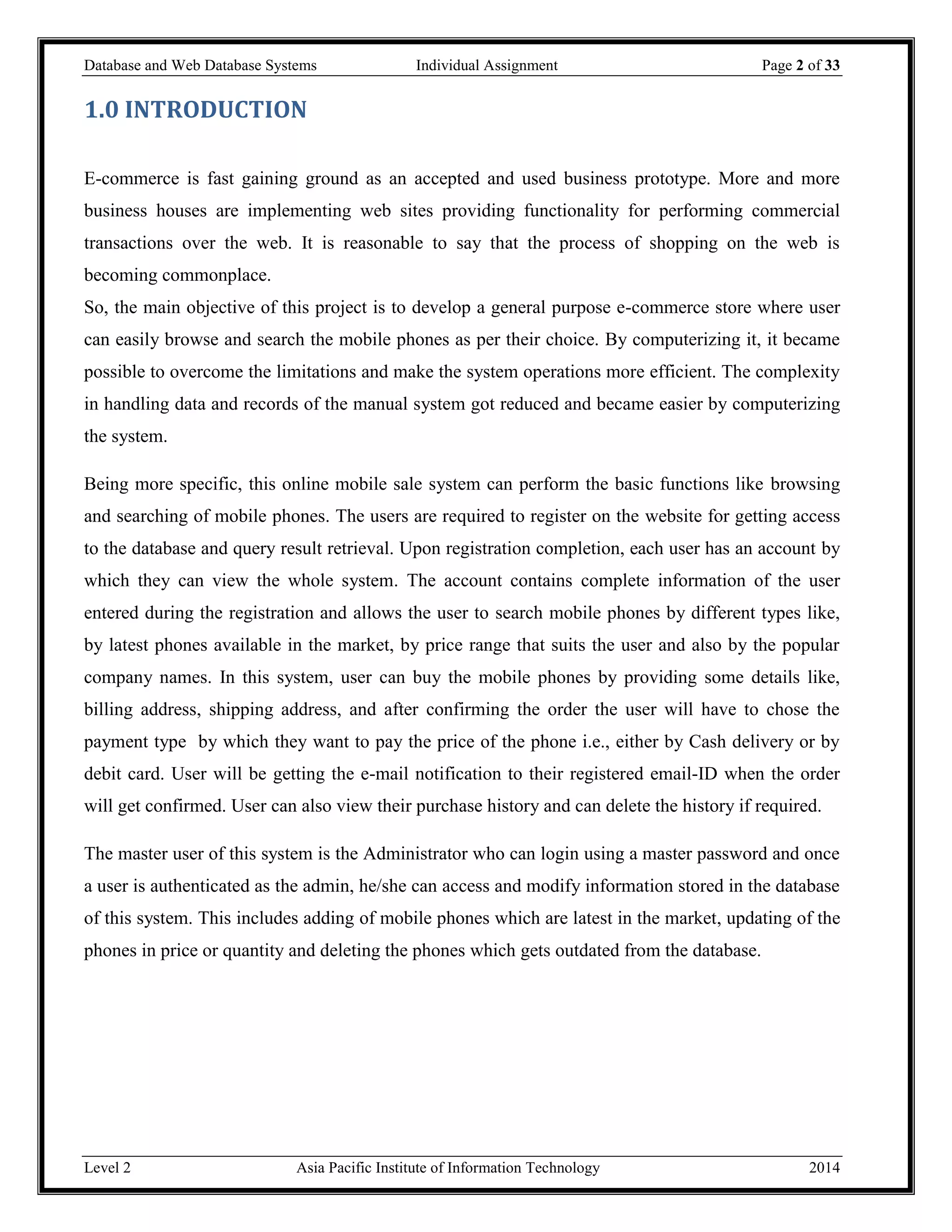 Database and Web Database Systems Individual Assignment Page 2 of 33
Level 2 Asia Pacific Institute of Information Technology 2014
1.0 INTRODUCTION
E-commerce is fast gaining ground as an accepted and used business prototype. More and more
business houses are implementing web sites providing functionality for performing commercial
transactions over the web. It is reasonable to say that the process of shopping on the web is
becoming commonplace.
So, the main objective of this project is to develop a general purpose e-commerce store where user
can easily browse and search the mobile phones as per their choice. By computerizing it, it became
possible to overcome the limitations and make the system operations more efficient. The complexity
in handling data and records of the manual system got reduced and became easier by computerizing
the system.
Being more specific, this online mobile sale system can perform the basic functions like browsing
and searching of mobile phones. The users are required to register on the website for getting access
to the database and query result retrieval. Upon registration completion, each user has an account by
which they can view the whole system. The account contains complete information of the user
entered during the registration and allows the user to search mobile phones by different types like,
by latest phones available in the market, by price range that suits the user and also by the popular
company names. In this system, user can buy the mobile phones by providing some details like,
billing address, shipping address, and after confirming the order the user will have to chose the
payment type by which they want to pay the price of the phone i.e., either by Cash delivery or by
debit card. User will be getting the e-mail notification to their registered email-ID when the order
will get confirmed. User can also view their purchase history and can delete the history if required.
The master user of this system is the Administrator who can login using a master password and once
a user is authenticated as the admin, he/she can access and modify information stored in the database
of this system. This includes adding of mobile phones which are latest in the market, updating of the
phones in price or quantity and deleting the phones which gets outdated from the database.
 