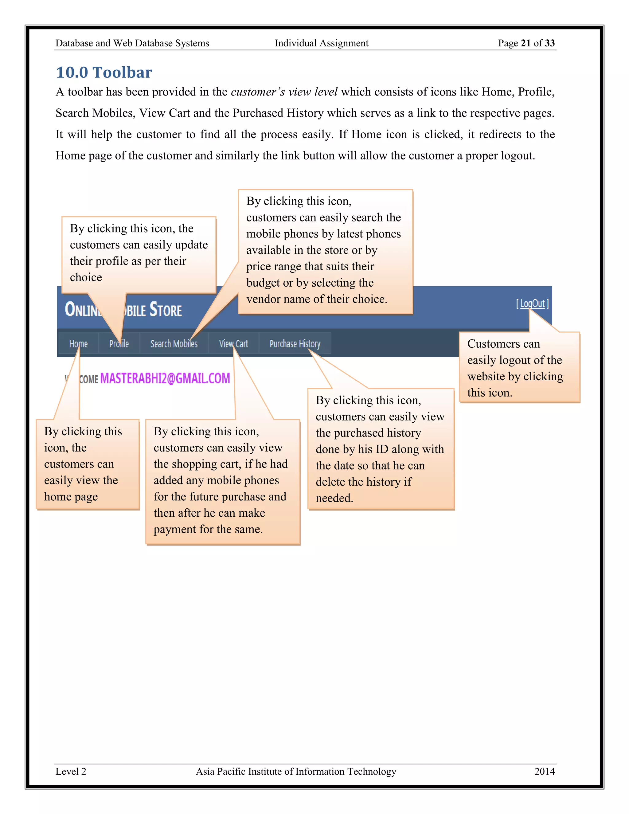 Database and Web Database Systems Individual Assignment Page 21 of 33
Level 2 Asia Pacific Institute of Information Technology 2014
10.0 Toolbar
A toolbar has been provided in the customer’s view level which consists of icons like Home, Profile,
Search Mobiles, View Cart and the Purchased History which serves as a link to the respective pages.
It will help the customer to find all the process easily. If Home icon is clicked, it redirects to the
Home page of the customer and similarly the link button will allow the customer a proper logout.
Customers can
easily logout of the
website by clicking
this icon.
By clicking this icon,
customers can easily view
the purchased history
done by his ID along with
the date so that he can
delete the history if
needed.
By clicking this icon,
customers can easily view
the shopping cart, if he had
added any mobile phones
for the future purchase and
then after he can make
payment for the same.
By clicking this icon,
customers can easily search the
mobile phones by latest phones
available in the store or by
price range that suits their
budget or by selecting the
vendor name of their choice.
By clicking this icon, the
customers can easily update
their profile as per their
choice
By clicking this
icon, the
customers can
easily view the
home page
 