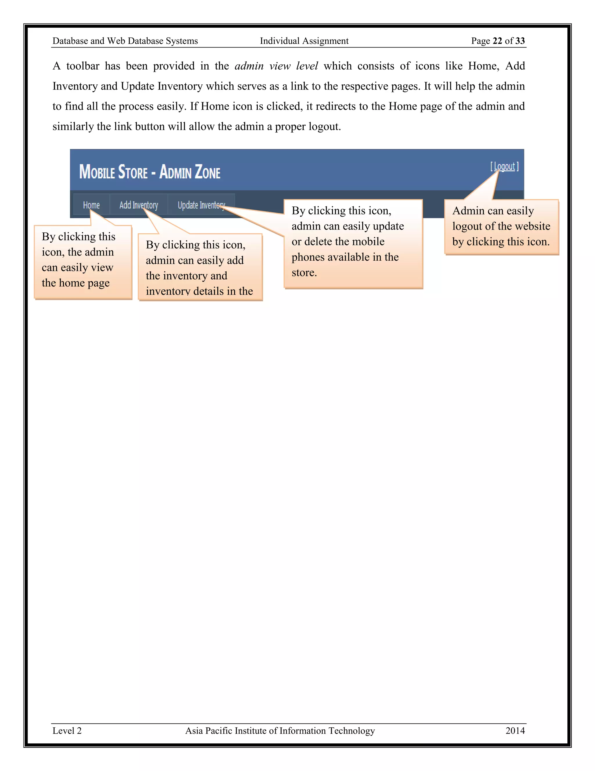 Database and Web Database Systems Individual Assignment Page 22 of 33
Level 2 Asia Pacific Institute of Information Technology 2014
A toolbar has been provided in the admin view level which consists of icons like Home, Add
Inventory and Update Inventory which serves as a link to the respective pages. It will help the admin
to find all the process easily. If Home icon is clicked, it redirects to the Home page of the admin and
similarly the link button will allow the admin a proper logout.
By clicking this icon,
admin can easily update
or delete the mobile
phones available in the
store.
By clicking this icon,
admin can easily add
the inventory and
inventory details in the
store.
By clicking this
icon, the admin
can easily view
the home page
Admin can easily
logout of the website
by clicking this icon.
 