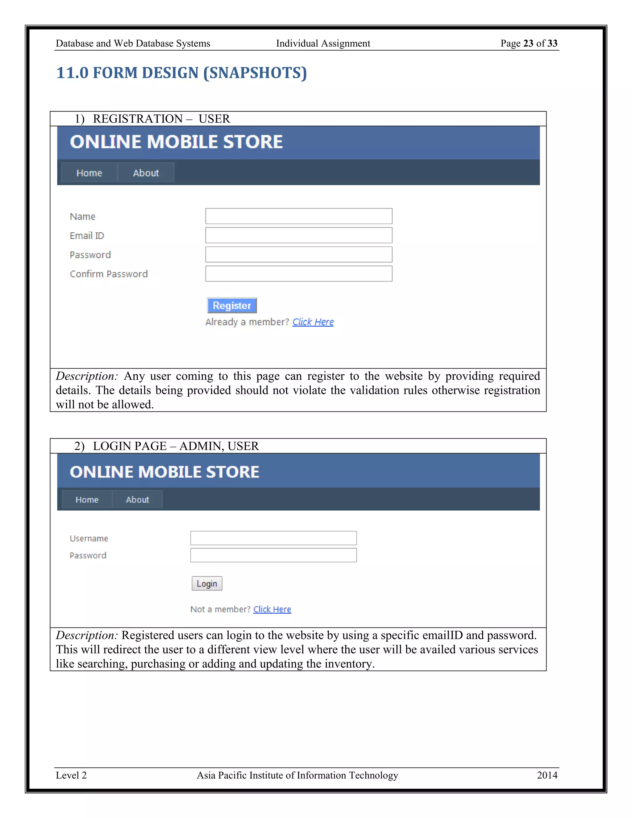 Database and Web Database Systems Individual Assignment Page 23 of 33
Level 2 Asia Pacific Institute of Information Technology 2014
11.0 FORM DESIGN (SNAPSHOTS)
1) REGISTRATION – USER
Description: Any user coming to this page can register to the website by providing required
details. The details being provided should not violate the validation rules otherwise registration
will not be allowed.
2) LOGIN PAGE – ADMIN, USER
Description: Registered users can login to the website by using a specific emailID and password.
This will redirect the user to a different view level where the user will be availed various services
like searching, purchasing or adding and updating the inventory.
 