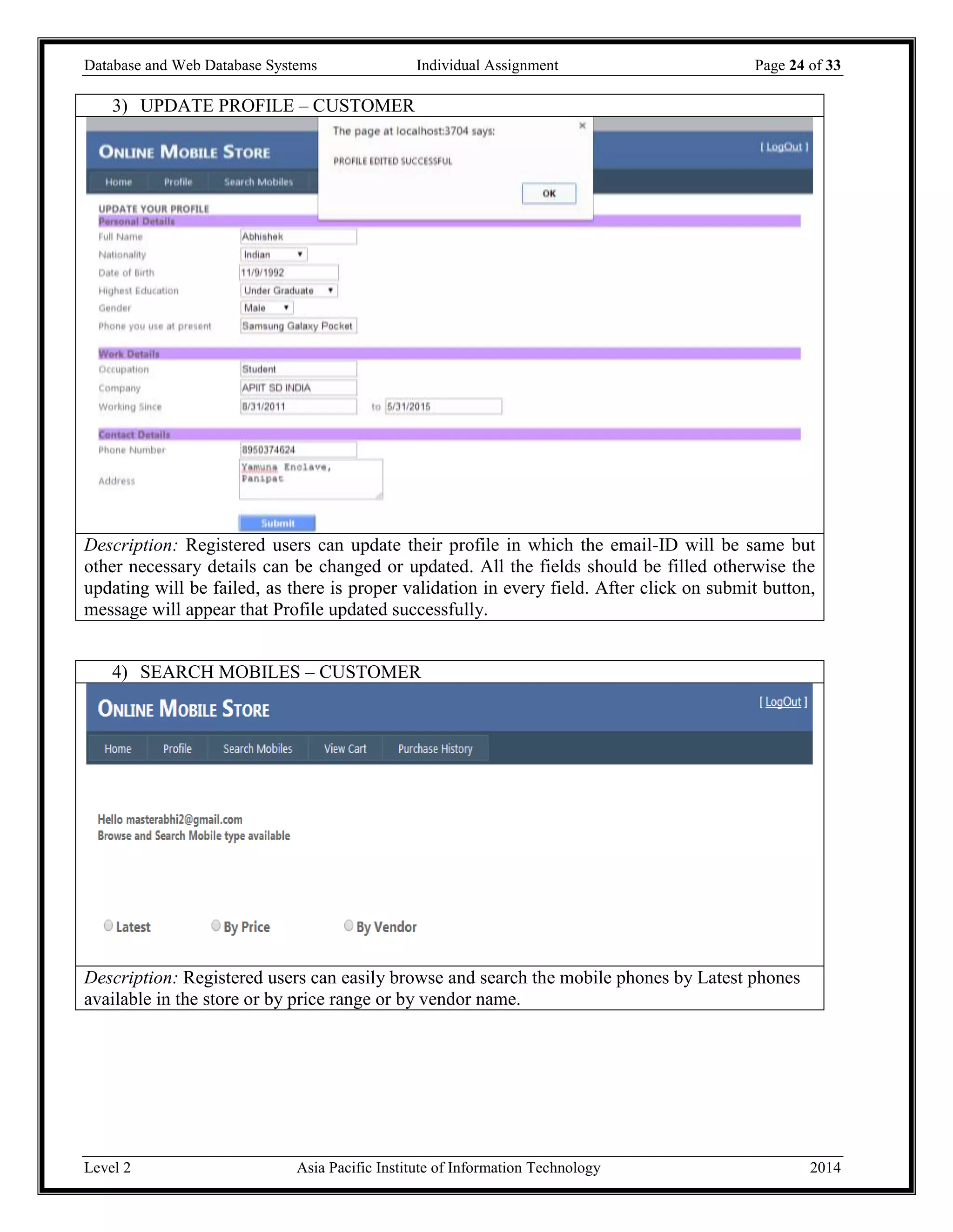 Database and Web Database Systems Individual Assignment Page 24 of 33
Level 2 Asia Pacific Institute of Information Technology 2014
3) UPDATE PROFILE – CUSTOMER
Description: Registered users can update their profile in which the email-ID will be same but
other necessary details can be changed or updated. All the fields should be filled otherwise the
updating will be failed, as there is proper validation in every field. After click on submit button,
message will appear that Profile updated successfully.
4) SEARCH MOBILES – CUSTOMER
Description: Registered users can easily browse and search the mobile phones by Latest phones
available in the store or by price range or by vendor name.
 