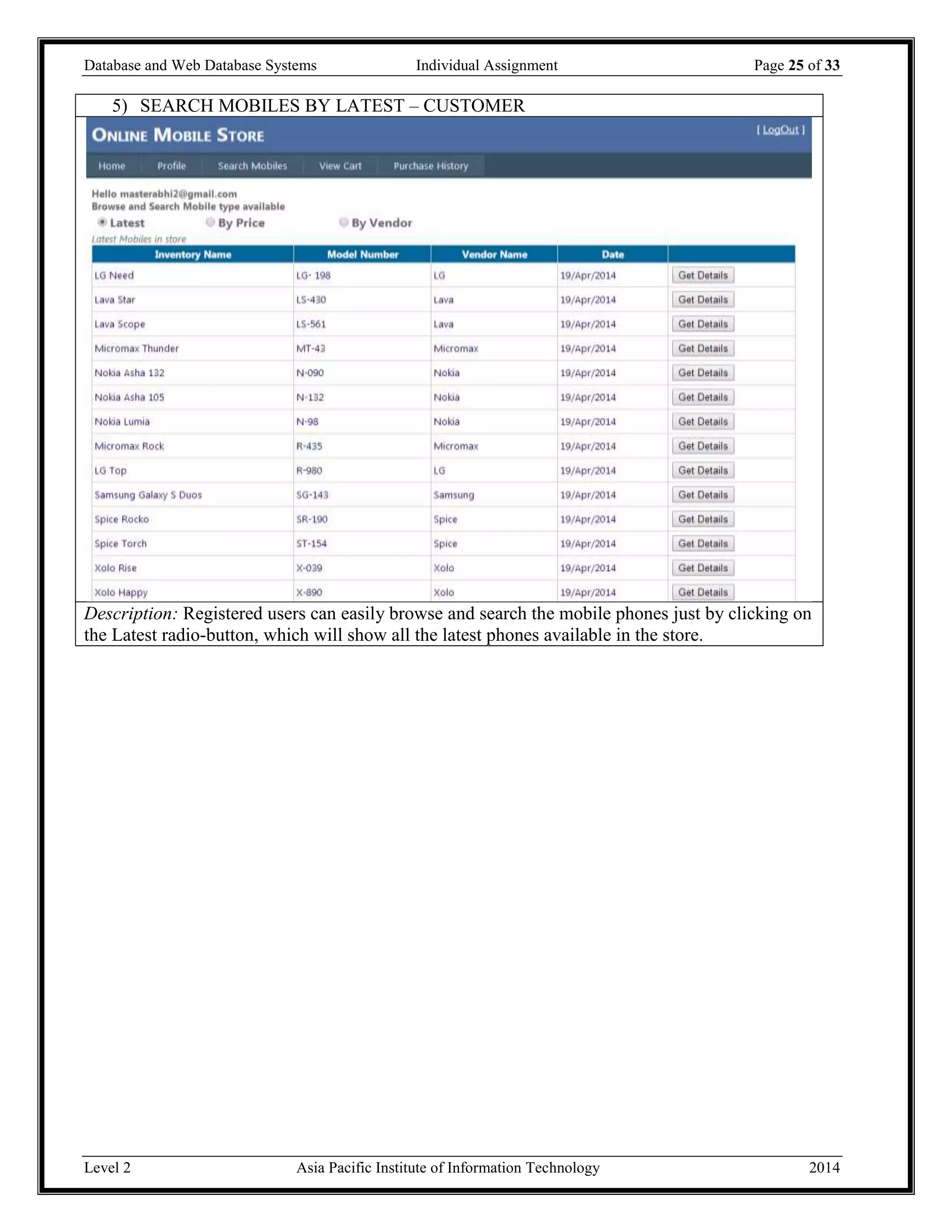 Database and Web Database Systems Individual Assignment Page 25 of 33
Level 2 Asia Pacific Institute of Information Technology 2014
5) SEARCH MOBILES BY LATEST – CUSTOMER
Description: Registered users can easily browse and search the mobile phones just by clicking on
the Latest radio-button, which will show all the latest phones available in the store.
 