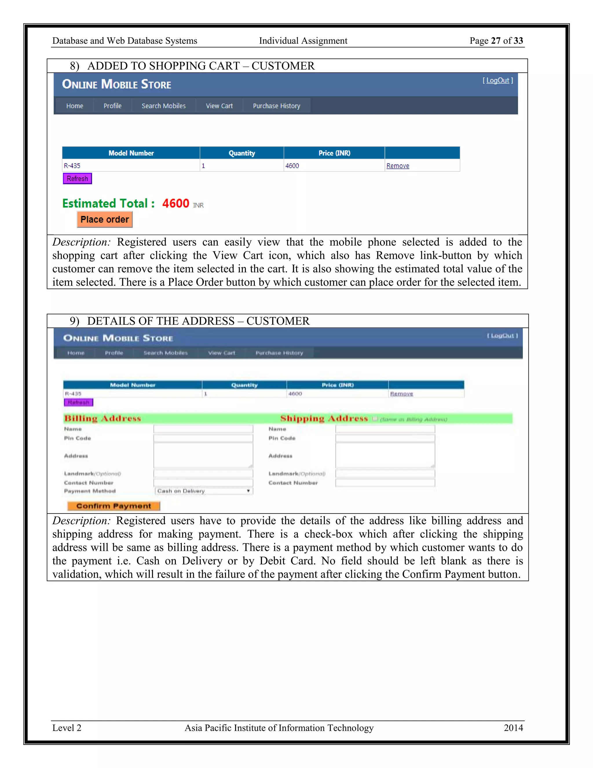 Database and Web Database Systems Individual Assignment Page 27 of 33
Level 2 Asia Pacific Institute of Information Technology 2014
8) ADDED TO SHOPPING CART – CUSTOMER
Description: Registered users can easily view that the mobile phone selected is added to the
shopping cart after clicking the View Cart icon, which also has Remove link-button by which
customer can remove the item selected in the cart. It is also showing the estimated total value of the
item selected. There is a Place Order button by which customer can place order for the selected item.
9) DETAILS OF THE ADDRESS – CUSTOMER
Description: Registered users have to provide the details of the address like billing address and
shipping address for making payment. There is a check-box which after clicking the shipping
address will be same as billing address. There is a payment method by which customer wants to do
the payment i.e. Cash on Delivery or by Debit Card. No field should be left blank as there is
validation, which will result in the failure of the payment after clicking the Confirm Payment button.
 