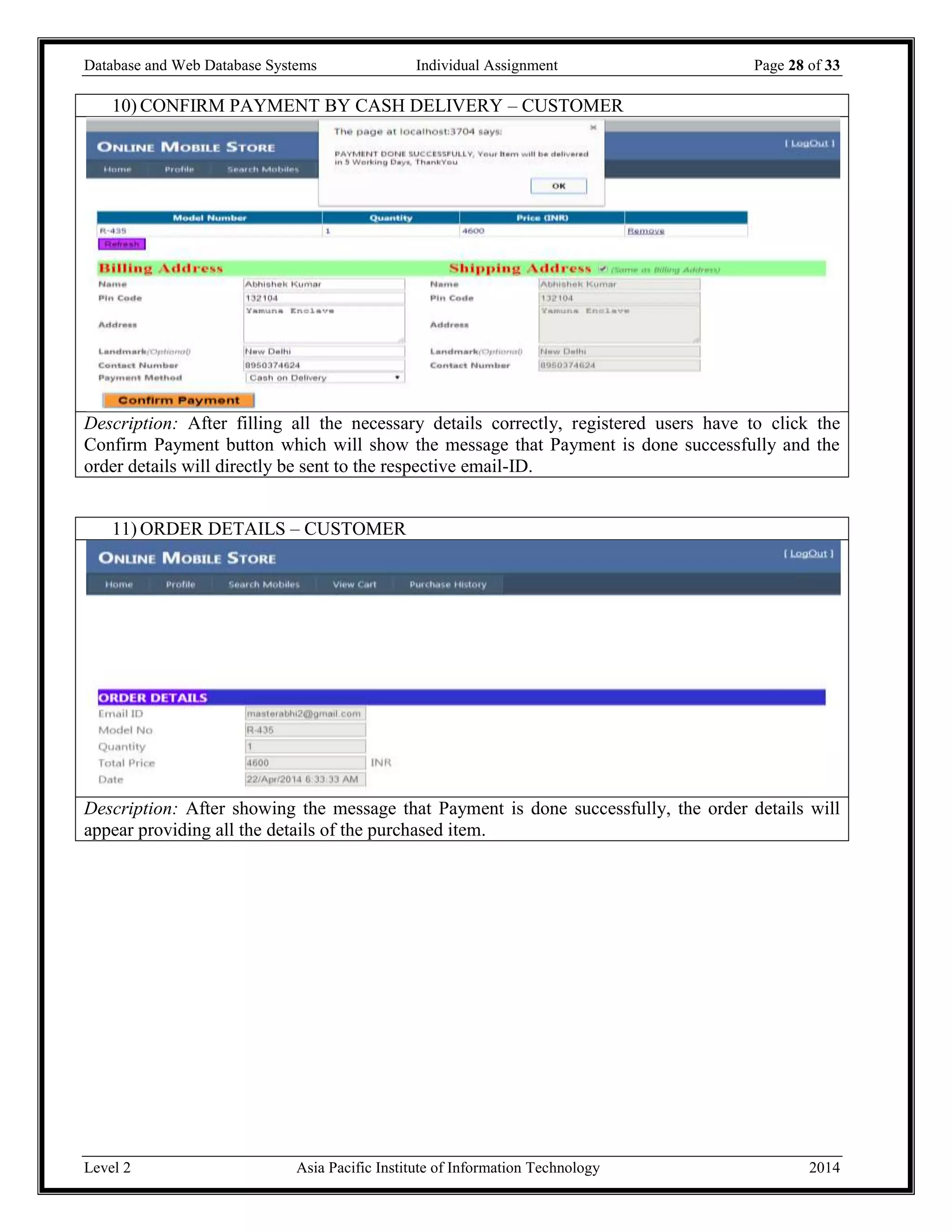 Database and Web Database Systems Individual Assignment Page 28 of 33
Level 2 Asia Pacific Institute of Information Technology 2014
10) CONFIRM PAYMENT BY CASH DELIVERY – CUSTOMER
Description: After filling all the necessary details correctly, registered users have to click the
Confirm Payment button which will show the message that Payment is done successfully and the
order details will directly be sent to the respective email-ID.
11) ORDER DETAILS – CUSTOMER
Description: After showing the message that Payment is done successfully, the order details will
appear providing all the details of the purchased item.
 
