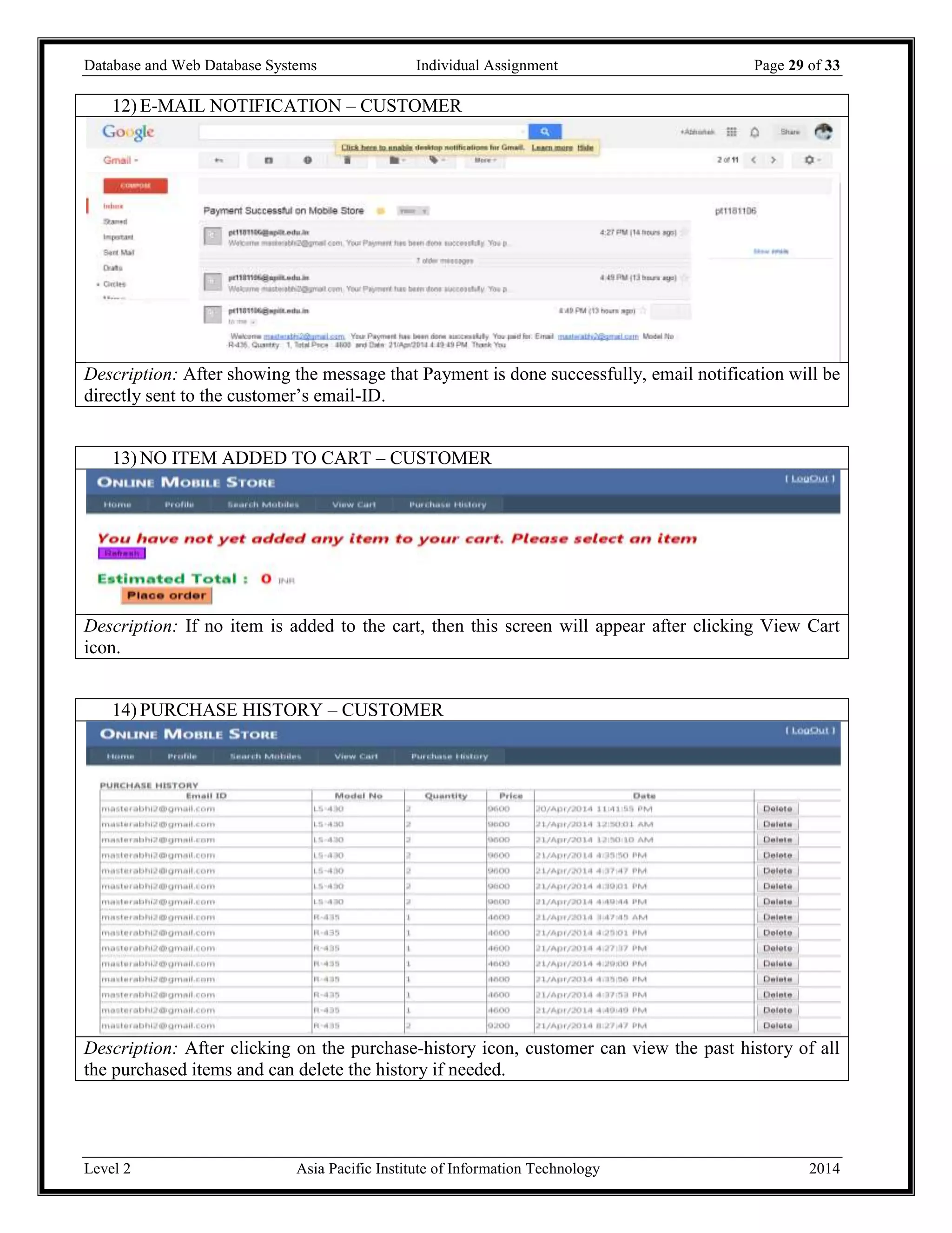 Database and Web Database Systems Individual Assignment Page 29 of 33
Level 2 Asia Pacific Institute of Information Technology 2014
12) E-MAIL NOTIFICATION – CUSTOMER
Description: After showing the message that Payment is done successfully, email notification will be
directly sent to the customer’s email-ID.
13) NO ITEM ADDED TO CART – CUSTOMER
Description: If no item is added to the cart, then this screen will appear after clicking View Cart
icon.
14) PURCHASE HISTORY – CUSTOMER
Description: After clicking on the purchase-history icon, customer can view the past history of all
the purchased items and can delete the history if needed.
 