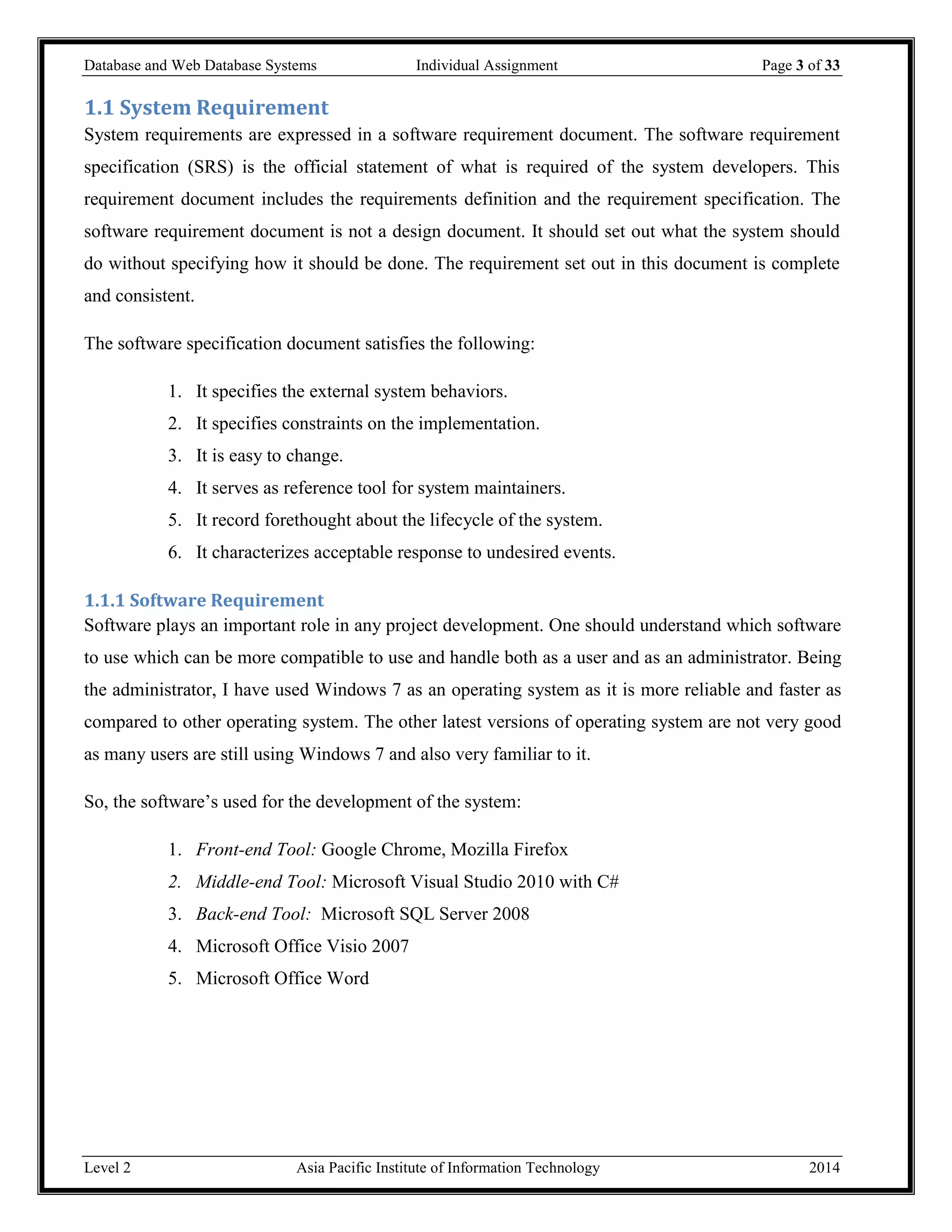 Database and Web Database Systems Individual Assignment Page 3 of 33
Level 2 Asia Pacific Institute of Information Technology 2014
1.1 System Requirement
System requirements are expressed in a software requirement document. The software requirement
specification (SRS) is the official statement of what is required of the system developers. This
requirement document includes the requirements definition and the requirement specification. The
software requirement document is not a design document. It should set out what the system should
do without specifying how it should be done. The requirement set out in this document is complete
and consistent.
The software specification document satisfies the following:
1. It specifies the external system behaviors.
2. It specifies constraints on the implementation.
3. It is easy to change.
4. It serves as reference tool for system maintainers.
5. It record forethought about the lifecycle of the system.
6. It characterizes acceptable response to undesired events.
1.1.1 Software Requirement
Software plays an important role in any project development. One should understand which software
to use which can be more compatible to use and handle both as a user and as an administrator. Being
the administrator, I have used Windows 7 as an operating system as it is more reliable and faster as
compared to other operating system. The other latest versions of operating system are not very good
as many users are still using Windows 7 and also very familiar to it.
So, the software’s used for the development of the system:
1. Front-end Tool: Google Chrome, Mozilla Firefox
2. Middle-end Tool: Microsoft Visual Studio 2010 with C#
3. Back-end Tool: Microsoft SQL Server 2008
4. Microsoft Office Visio 2007
5. Microsoft Office Word
 