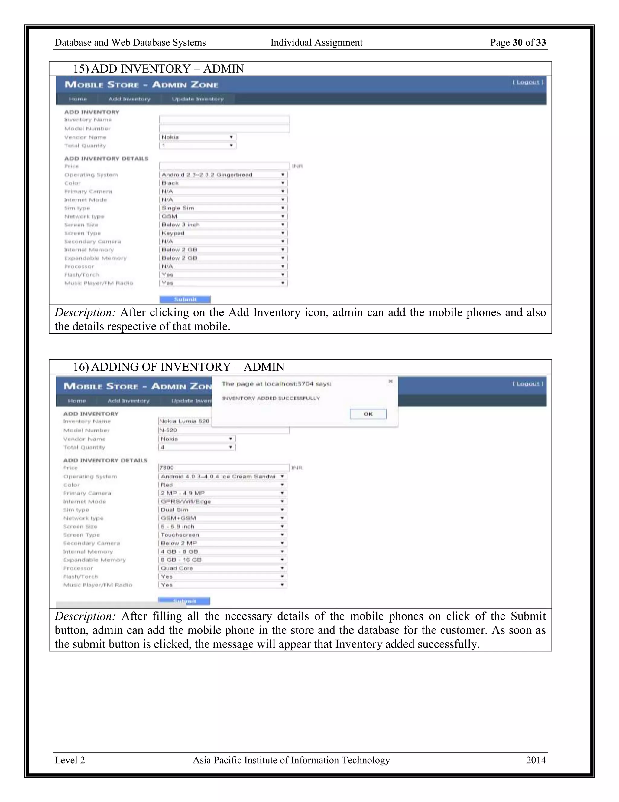 Database and Web Database Systems Individual Assignment Page 30 of 33
Level 2 Asia Pacific Institute of Information Technology 2014
15) ADD INVENTORY – ADMIN
Description: After clicking on the Add Inventory icon, admin can add the mobile phones and also
the details respective of that mobile.
16) ADDING OF INVENTORY – ADMIN
Description: After filling all the necessary details of the mobile phones on click of the Submit
button, admin can add the mobile phone in the store and the database for the customer. As soon as
the submit button is clicked, the message will appear that Inventory added successfully.
 