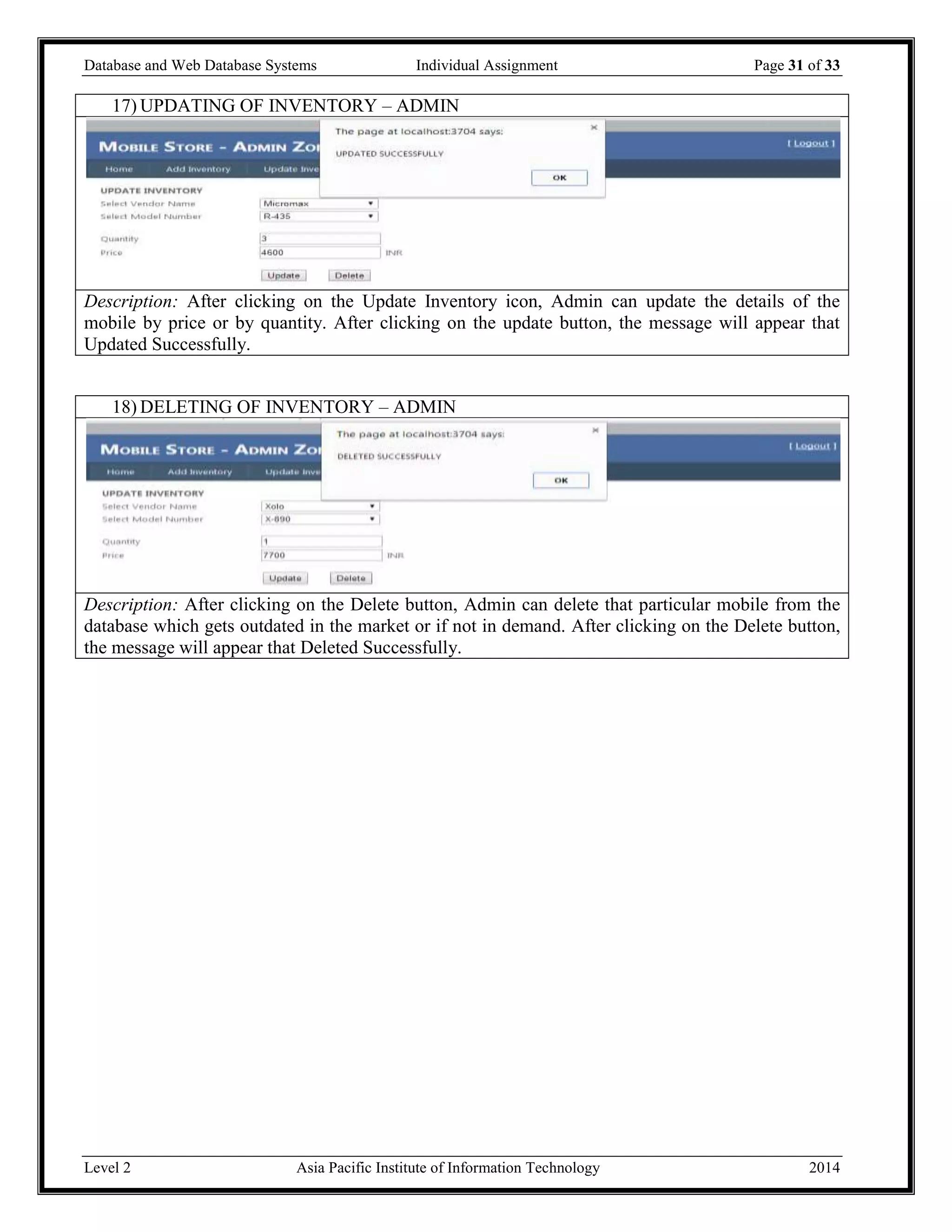 Database and Web Database Systems Individual Assignment Page 31 of 33
Level 2 Asia Pacific Institute of Information Technology 2014
17) UPDATING OF INVENTORY – ADMIN
Description: After clicking on the Update Inventory icon, Admin can update the details of the
mobile by price or by quantity. After clicking on the update button, the message will appear that
Updated Successfully.
18) DELETING OF INVENTORY – ADMIN
Description: After clicking on the Delete button, Admin can delete that particular mobile from the
database which gets outdated in the market or if not in demand. After clicking on the Delete button,
the message will appear that Deleted Successfully.
 