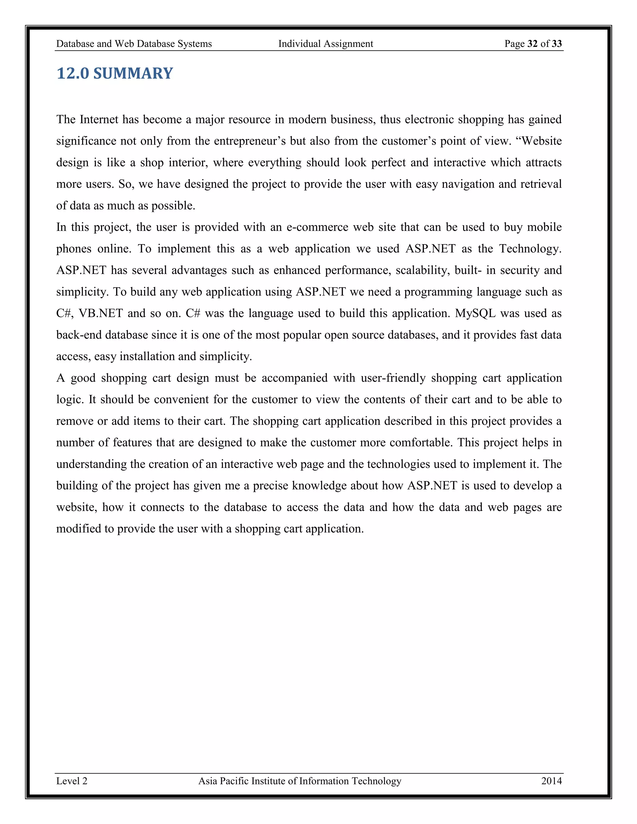 Database and Web Database Systems Individual Assignment Page 32 of 33
Level 2 Asia Pacific Institute of Information Technology 2014
12.0 SUMMARY
The Internet has become a major resource in modern business, thus electronic shopping has gained
significance not only from the entrepreneur’s but also from the customer’s point of view. “Website
design is like a shop interior, where everything should look perfect and interactive which attracts
more users. So, we have designed the project to provide the user with easy navigation and retrieval
of data as much as possible.
In this project, the user is provided with an e-commerce web site that can be used to buy mobile
phones online. To implement this as a web application we used ASP.NET as the Technology.
ASP.NET has several advantages such as enhanced performance, scalability, built- in security and
simplicity. To build any web application using ASP.NET we need a programming language such as
C#, VB.NET and so on. C# was the language used to build this application. MySQL was used as
back-end database since it is one of the most popular open source databases, and it provides fast data
access, easy installation and simplicity.
A good shopping cart design must be accompanied with user-friendly shopping cart application
logic. It should be convenient for the customer to view the contents of their cart and to be able to
remove or add items to their cart. The shopping cart application described in this project provides a
number of features that are designed to make the customer more comfortable. This project helps in
understanding the creation of an interactive web page and the technologies used to implement it. The
building of the project has given me a precise knowledge about how ASP.NET is used to develop a
website, how it connects to the database to access the data and how the data and web pages are
modified to provide the user with a shopping cart application.
 