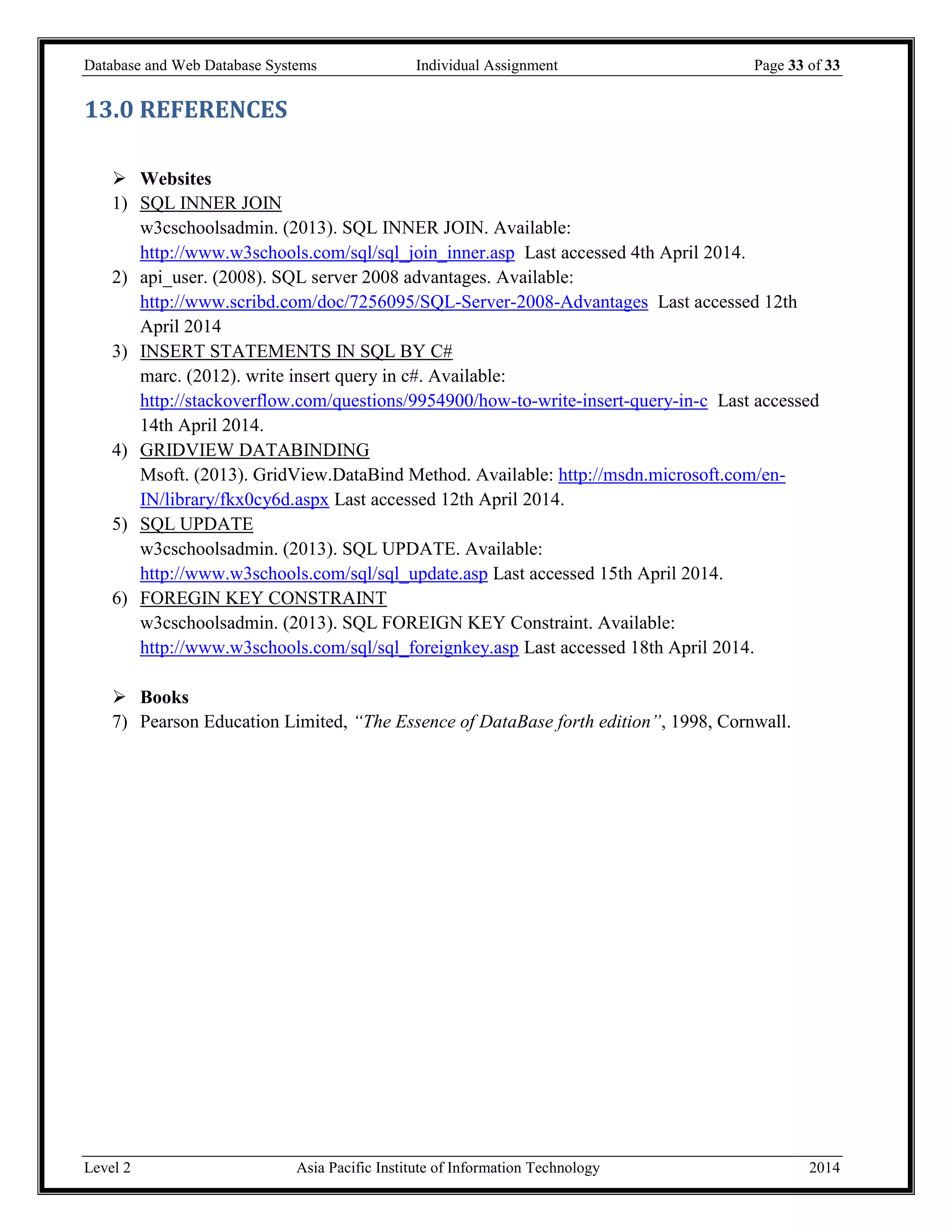 Database and Web Database Systems Individual Assignment Page 33 of 33
Level 2 Asia Pacific Institute of Information Technology 2014
13.0 REFERENCES
 Websites
1) SQL INNER JOIN
w3cschoolsadmin. (2013). SQL INNER JOIN. Available:
http://www.w3schools.com/sql/sql_join_inner.asp Last accessed 4th April 2014.
2) api_user. (2008). SQL server 2008 advantages. Available:
http://www.scribd.com/doc/7256095/SQL-Server-2008-Advantages Last accessed 12th
April 2014
3) INSERT STATEMENTS IN SQL BY C#
marc. (2012). write insert query in c#. Available:
http://stackoverflow.com/questions/9954900/how-to-write-insert-query-in-c Last accessed
14th April 2014.
4) GRIDVIEW DATABINDING
Msoft. (2013). GridView.DataBind Method. Available: http://msdn.microsoft.com/en-
IN/library/fkx0cy6d.aspx Last accessed 12th April 2014.
5) SQL UPDATE
w3cschoolsadmin. (2013). SQL UPDATE. Available:
http://www.w3schools.com/sql/sql_update.asp Last accessed 15th April 2014.
6) FOREGIN KEY CONSTRAINT
w3cschoolsadmin. (2013). SQL FOREIGN KEY Constraint. Available:
http://www.w3schools.com/sql/sql_foreignkey.asp Last accessed 18th April 2014.
 Books
7) Pearson Education Limited, “The Essence of DataBase forth edition”, 1998, Cornwall.
 