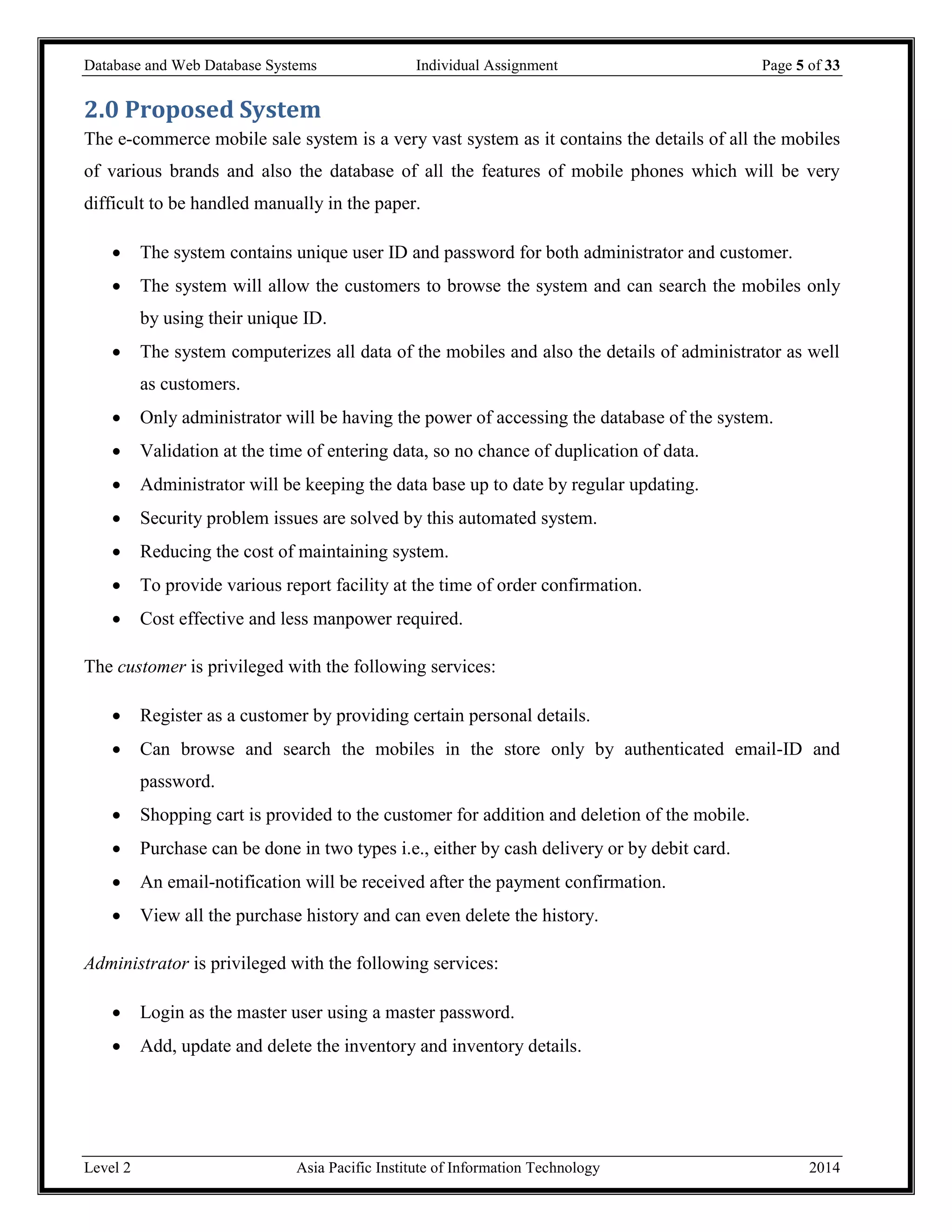 Database and Web Database Systems Individual Assignment Page 5 of 33
Level 2 Asia Pacific Institute of Information Technology 2014
2.0 Proposed System
The e-commerce mobile sale system is a very vast system as it contains the details of all the mobiles
of various brands and also the database of all the features of mobile phones which will be very
difficult to be handled manually in the paper.
 The system contains unique user ID and password for both administrator and customer.
 The system will allow the customers to browse the system and can search the mobiles only
by using their unique ID.
 The system computerizes all data of the mobiles and also the details of administrator as well
as customers.
 Only administrator will be having the power of accessing the database of the system.
 Validation at the time of entering data, so no chance of duplication of data.
 Administrator will be keeping the data base up to date by regular updating.
 Security problem issues are solved by this automated system.
 Reducing the cost of maintaining system.
 To provide various report facility at the time of order confirmation.
 Cost effective and less manpower required.
The customer is privileged with the following services:
 Register as a customer by providing certain personal details.
 Can browse and search the mobiles in the store only by authenticated email-ID and
password.
 Shopping cart is provided to the customer for addition and deletion of the mobile.
 Purchase can be done in two types i.e., either by cash delivery or by debit card.
 An email-notification will be received after the payment confirmation.
 View all the purchase history and can even delete the history.
Administrator is privileged with the following services:
 Login as the master user using a master password.
 Add, update and delete the inventory and inventory details.
 